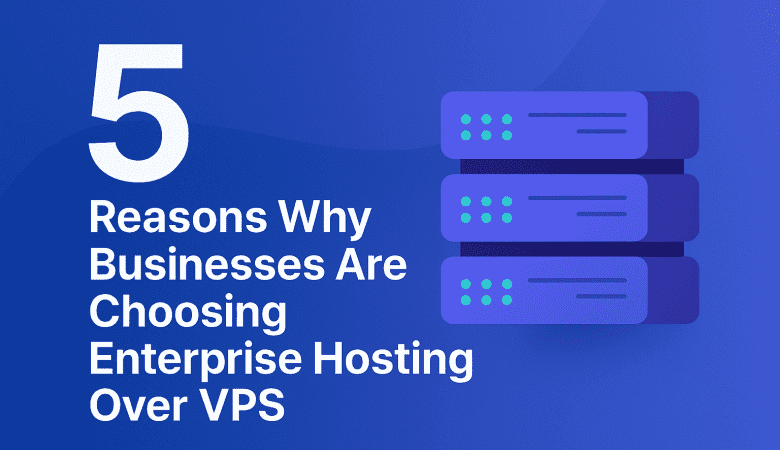 5 Reasons Why Businesses Are Choosing Enterprise Hosting Over VPS