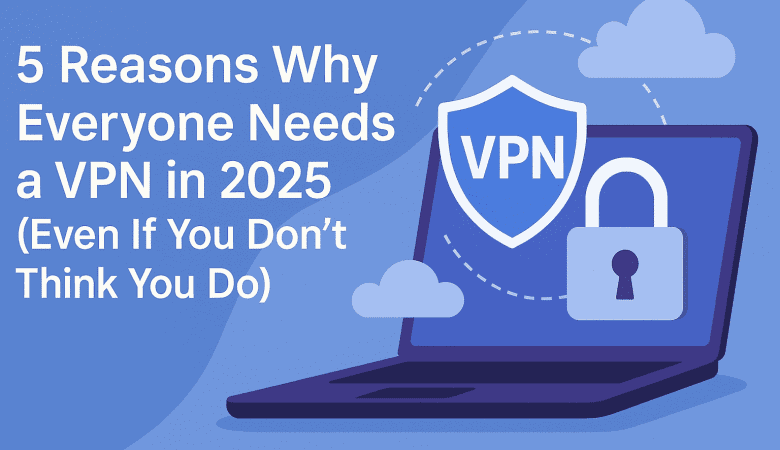 5 Reasons Why Everyone Needs a VPN in 2025 (Even If You Don’t Think You Do)